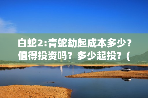 白蛇2:青蛇劫起成本多少？值得投资吗？多少起投？(白蛇2:青蛇劫起票房)