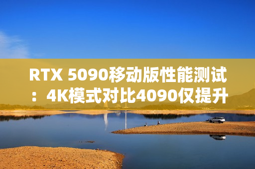 RTX 5090移动版性能测试：4K模式对比4090仅提升3%