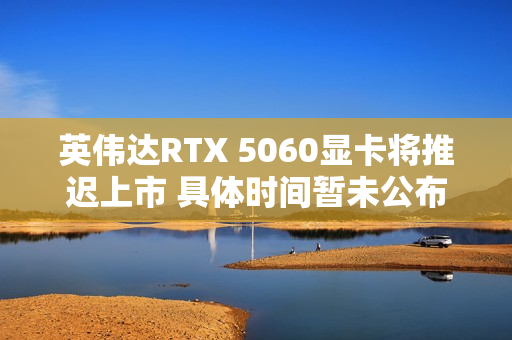 英伟达RTX 5060显卡将推迟上市 具体时间暂未公布