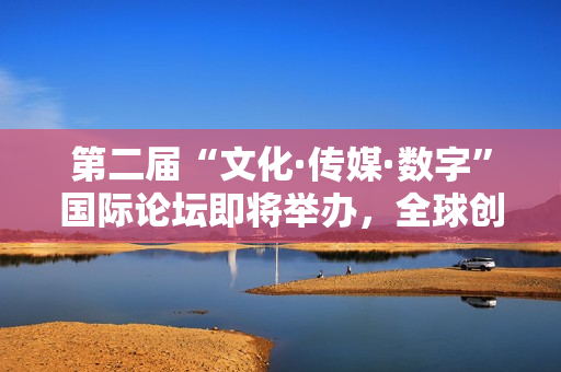 第二届“文化·传媒·数字”国际论坛即将举办，全球创意与科技领袖再度汇聚莫斯科