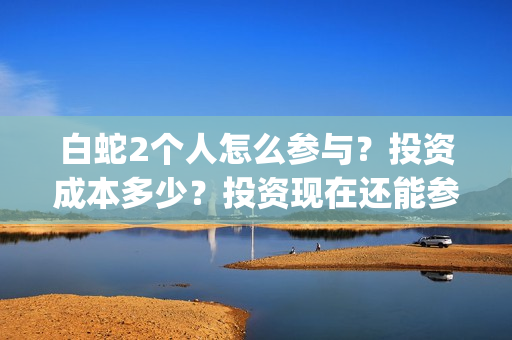 白蛇2个人怎么参与？投资成本多少？投资现在还能参与吗？(白蛇剧情攻略)