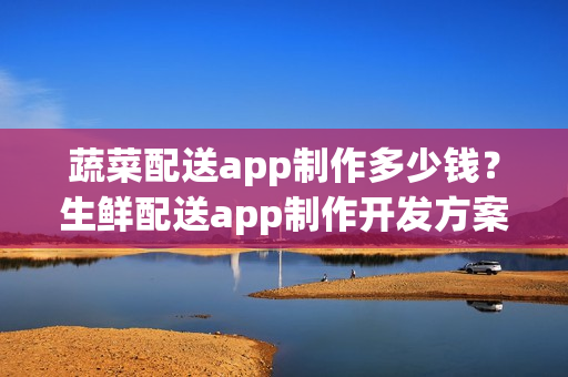 蔬菜配送app制作多少钱？生鲜配送app制作开发方案
