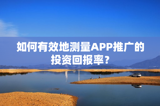 如何有效地测量APP推广的投资回报率？