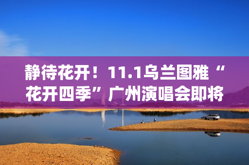 静待花开！11.1乌兰图雅“花开四季”广州演唱会即将开唱 (静待花开寓意好吗)