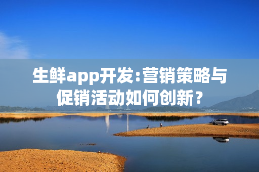 生鲜app开发:营销策略与促销活动如何创新？