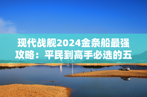 现代战舰2024金条船最强攻略：平民到高手必选的五艘神舰解析