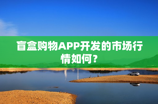 盲盒购物APP开发的市场行情如何？