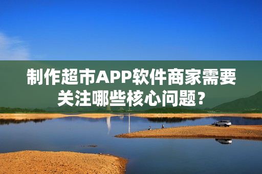 制作超市APP软件商家需要关注哪些核心问题？