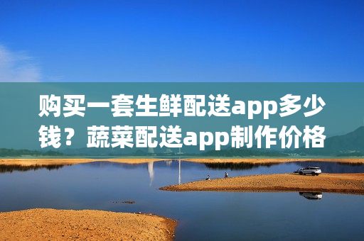 购买一套生鲜配送app多少钱？蔬菜配送app制作价格