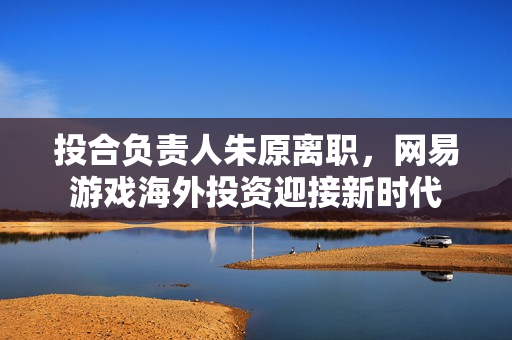 投合负责人朱原离职，网易游戏海外投资迎接新时代