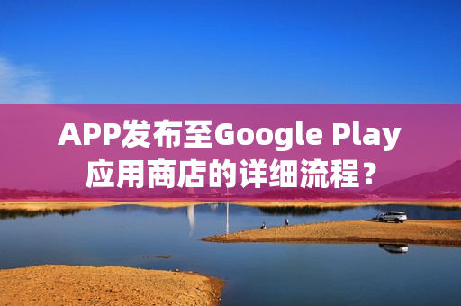 APP发布至Google Play应用商店的详细流程？