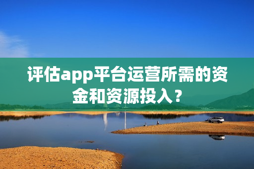 评估app平台运营所需的资金和资源投入？