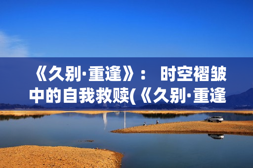 《久别·重逢》： 时空褶皱中的自我救赎(《久别·重逢》在线观看)