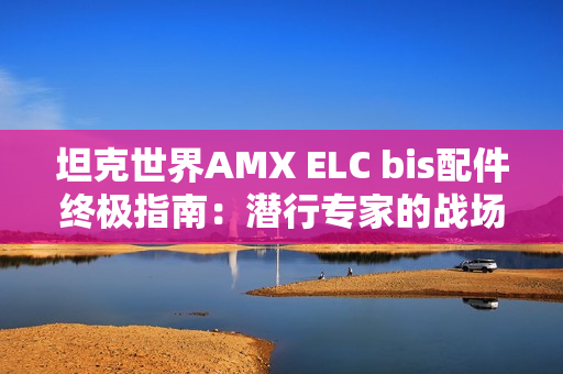 坦克世界AMX ELC bis配件终极指南：潜行专家的战场装备