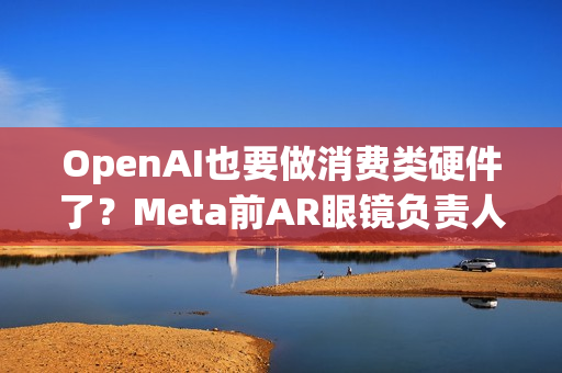 OpenAI也要做消费类硬件了？Meta前AR眼镜负责人加盟