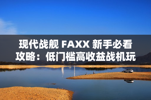 现代战舰 FAXX 新手必看攻略：低门槛高收益战机玩法解析