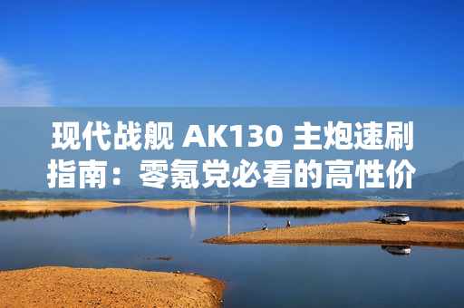 现代战舰 AK130 主炮速刷指南：零氪党必看的高性价比攻略