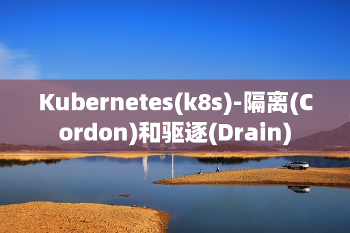Kubernetes(k8s)-隔离(Cordon)和驱逐(Drain)