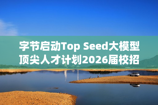 字节启动Top Seed大模型顶尖人才计划2026届校招