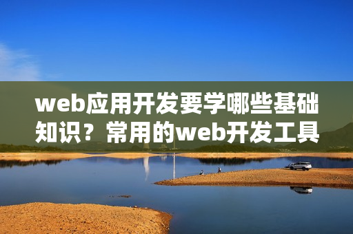 web应用开发要学哪些基础知识？常用的web开发工具