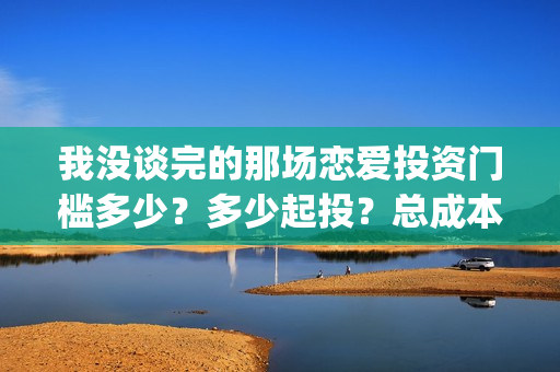 我没谈完的那场恋爱投资门槛多少？多少起投？总成本多少？(我没谈完的那场恋爱台词)