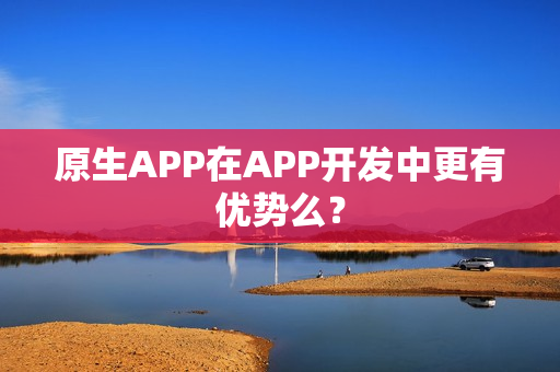 原生APP在APP开发中更有优势么？