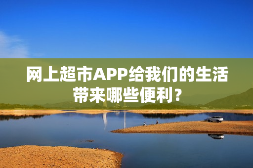 网上超市APP给我们的生活带来哪些便利？