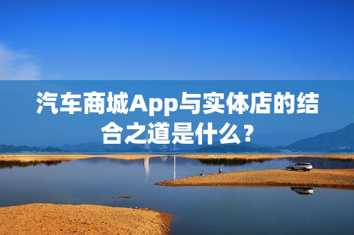 汽车商城App与实体店的结合之道是什么？
