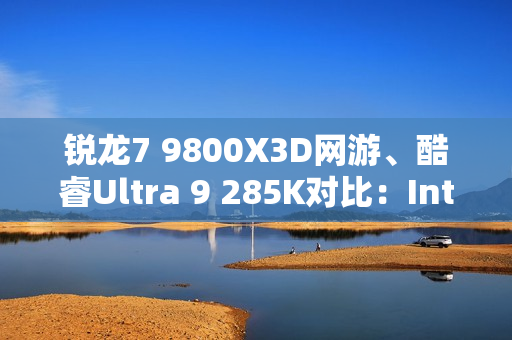 锐龙7 9800X3D网游、酷睿Ultra 9 285K对比：Intel搭配顶级8400MHz内存依然差距巨大