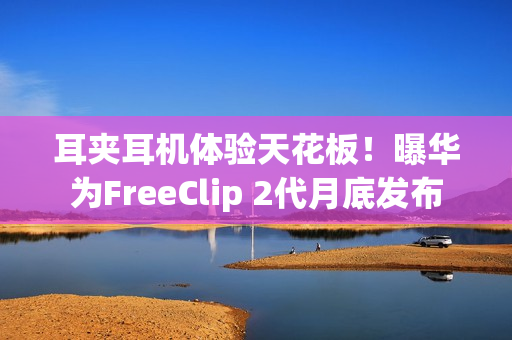 耳夹耳机体验天花板！曝华为FreeClip 2代月底发布