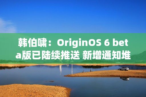 韩伯啸：OriginOS 6 beta版已陆续推送 新增通知堆叠