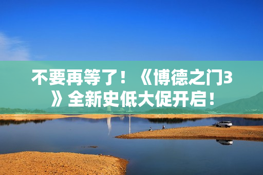 不要再等了！《博德之门3》全新史低大促开启！