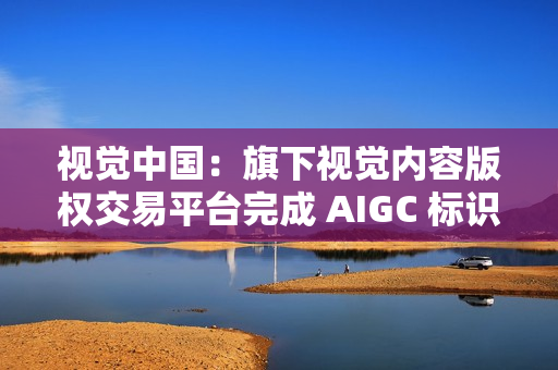 视觉中国：旗下视觉内容版权交易平台完成 AIGC 标识升级