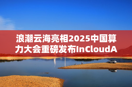 浪潮云海亮相2025中国算力大会重磅发布InCloudAIOS平台