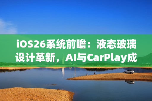 iOS26系统前瞻：液态玻璃设计革新，AI与CarPlay成重头戏