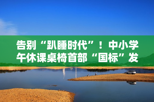 告别“趴睡时代”！中小学午休课桌椅首部“国标”发布