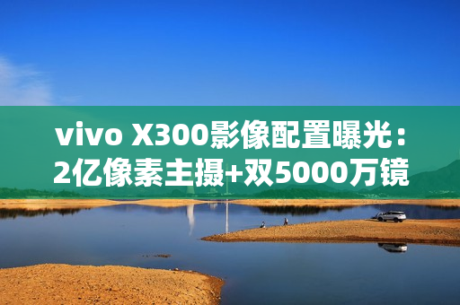 vivo X300影像配置曝光：2亿像素主摄+双5000万镜头