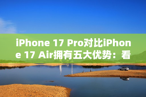 iPhone 17 Pro对比iPhone 17 Air拥有五大优势：看完就知道买哪款了