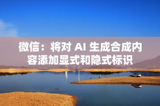 微信：将对 AI 生成合成内容添加显式和隐式标识