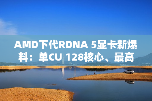 AMD下代RDNA 5显卡新爆料：单CU 128核心、最高超12000核心挑战NVIDIA