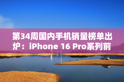 第34周国内手机销量榜单出炉：iPhone 16 Pro系列前二