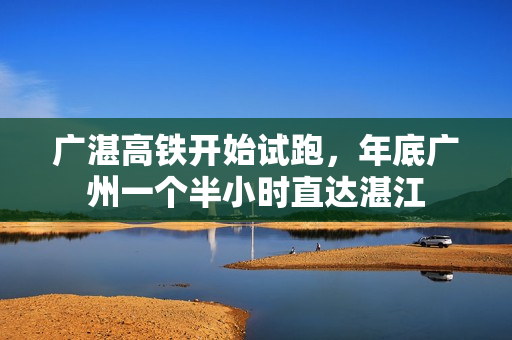广湛高铁开始试跑，年底广州一个半小时直达湛江