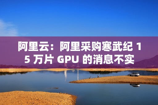 阿里云：阿里采购寒武纪 15 万片 GPU 的消息不实