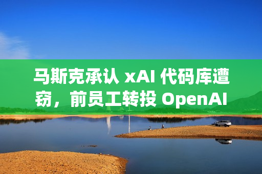 马斯克承认 xAI 代码库遭窃，前员工转投 OpenAI