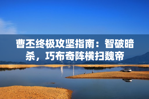 曹丕终极攻坚指南：智破暗杀，巧布奇阵横扫魏帝