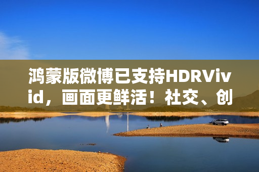 鸿蒙版微博已支持HDRVivid，画面更鲜活！社交、创作体验持续完善