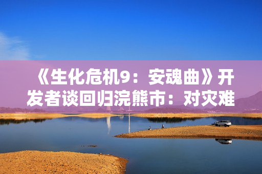 《生化危机9：安魂曲》开发者谈回归浣熊市：对灾难余波的好奇！