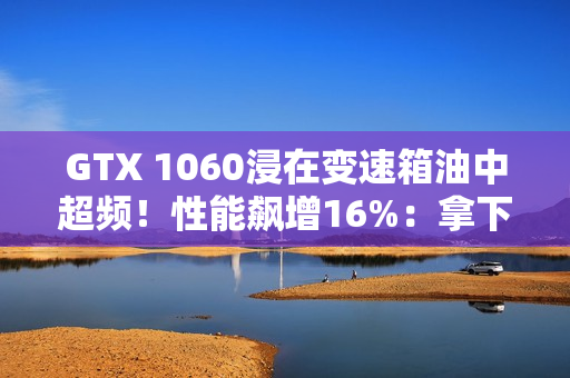 GTX 1060浸在变速箱油中超频！性能飙增16%：拿下Firestrike全球第一