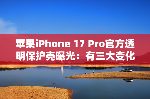 苹果iPhone 17 Pro官方透明保护壳曝光：有三大变化