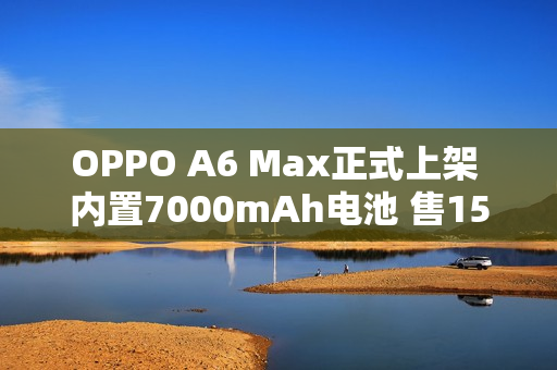 OPPO A6 Max正式上架 内置7000mAh电池 售1599元